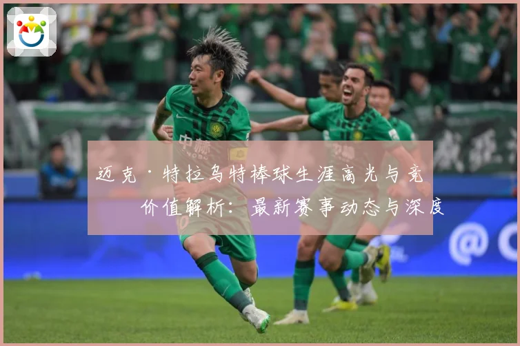 迈克·特拉乌特棒球生涯高光与竞技价值解析：最新赛事动态与深度分析