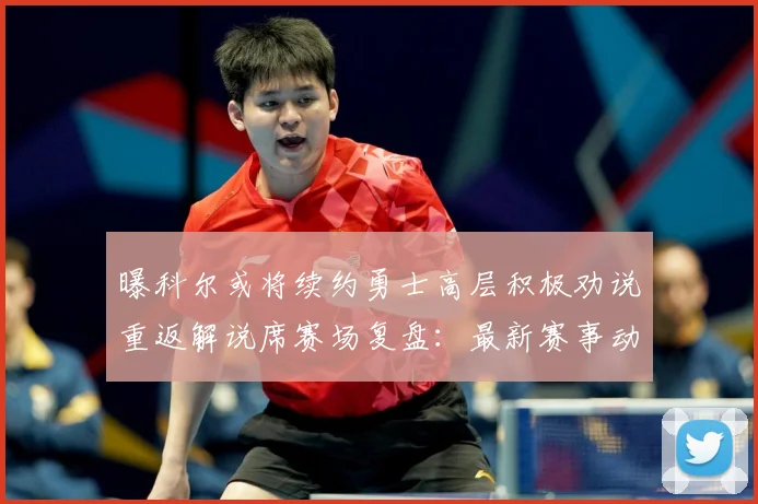 曝科尔或将续约勇士高层积极劝说重返解说席赛场复盘：最新赛事动态与深度分析