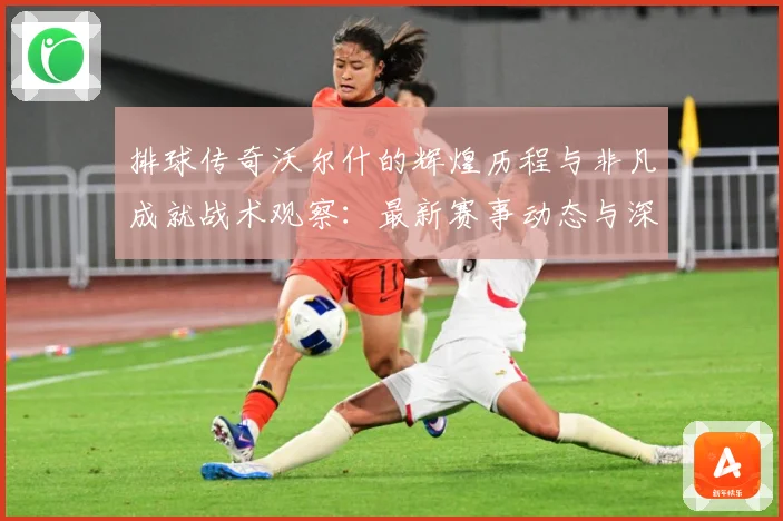 排球传奇沃尔什的辉煌历程与非凡成就战术观察：最新赛事动态与深度分析