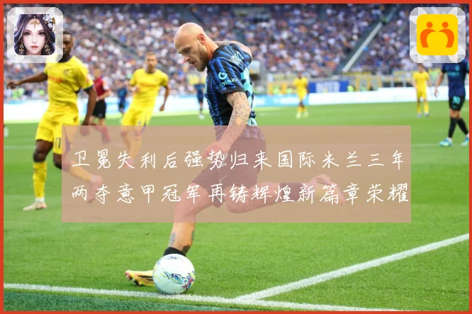 卫冕失利后强势归来国际米兰三年两夺意甲冠军再铸辉煌新篇章荣耀成长观察：最新赛事动态与深度分析