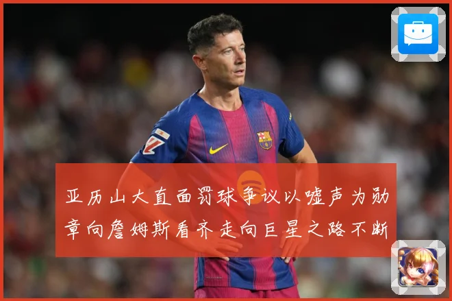 亚历山大直面罚球争议以嘘声为勋章向詹姆斯看齐走向巨星之路不断赛场复盘：最新赛事动态与深度分析