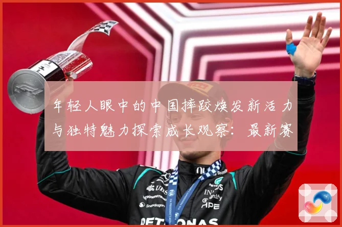 年轻人眼中的中国摔跤焕发新活力与独特魅力探索成长观察：最新赛事动态与深度分析
