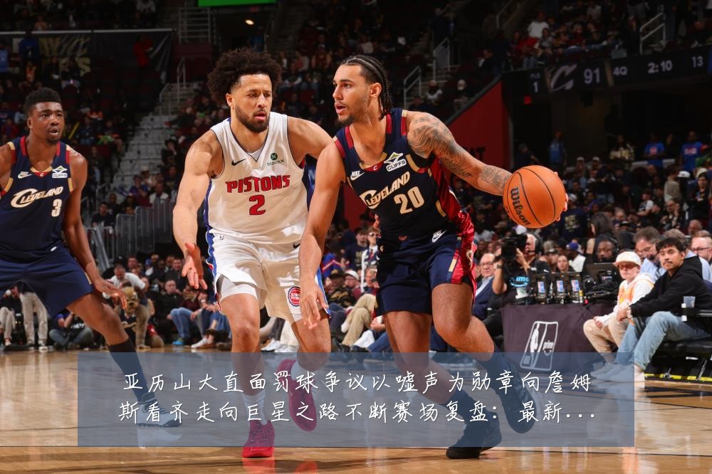 亚历山大直面罚球争议以嘘声为勋章向詹姆斯看齐走向巨星之路不断赛场复盘：最新赛事动态与深度分析