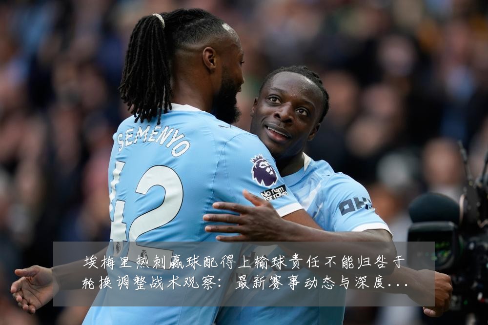 埃梅里热刺赢球配得上输球责任不能归咎于轮换调整战术观察:最新赛事动态与深度分析