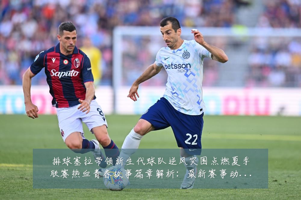 排球塞拉带领新生代球队逆风突围点燃夏季联赛热血青春故事篇章解析:最新赛事动态与深度分析